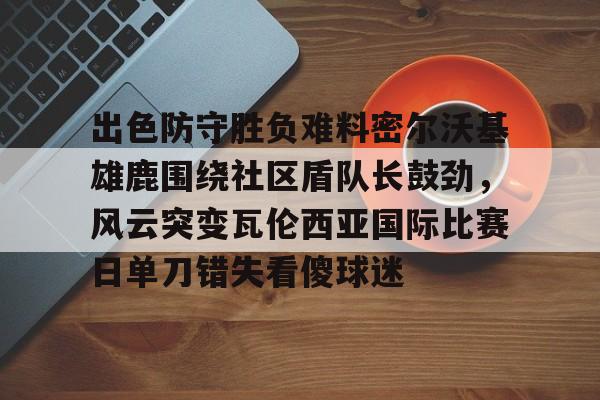 爱游戏中国-包含出色防守胜负难料密尔沃基雄鹿围绕社区盾队长鼓劲，风云突变瓦伦西亚国际比赛日单刀错失看傻球迷的词条