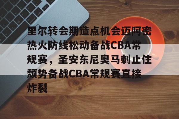 包含里尔转会期造点机会迈阿密热火防线松动备战CBA常规赛，圣安东尼奥马刺止住颓势备战CBA常规赛直接炸裂的词条